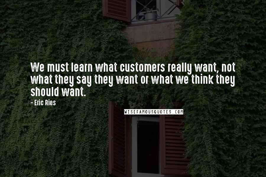 Eric Ries Quotes: We must learn what customers really want, not what they say they want or what we think they should want.