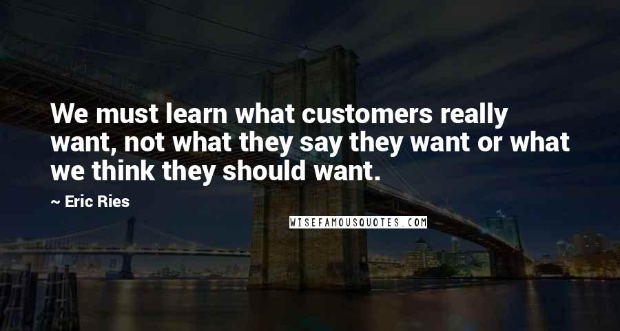 Eric Ries Quotes: We must learn what customers really want, not what they say they want or what we think they should want.