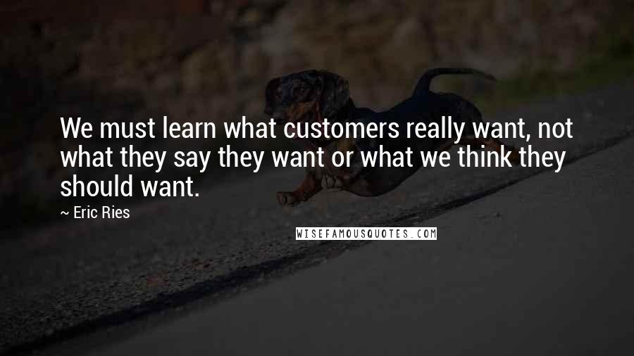 Eric Ries Quotes: We must learn what customers really want, not what they say they want or what we think they should want.