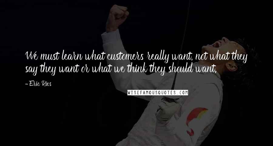 Eric Ries Quotes: We must learn what customers really want, not what they say they want or what we think they should want.