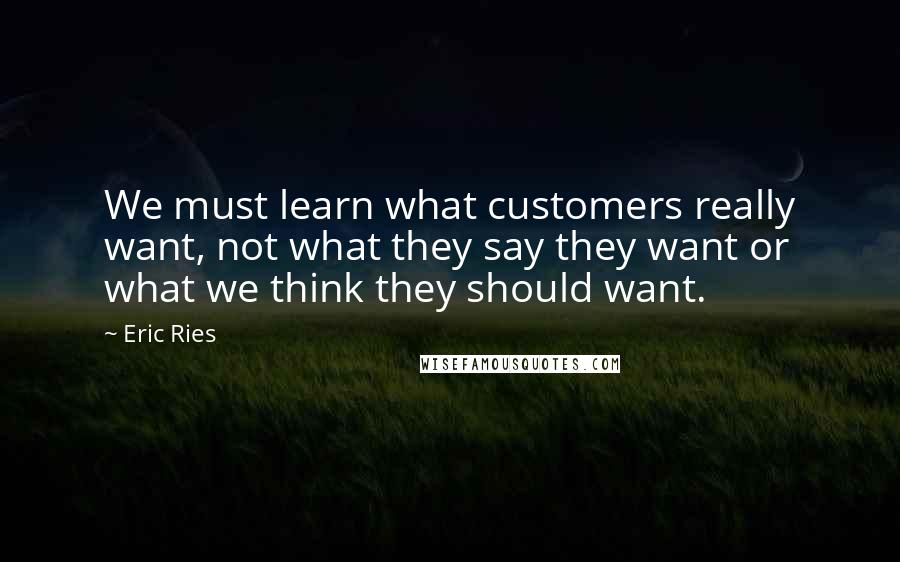 Eric Ries Quotes: We must learn what customers really want, not what they say they want or what we think they should want.