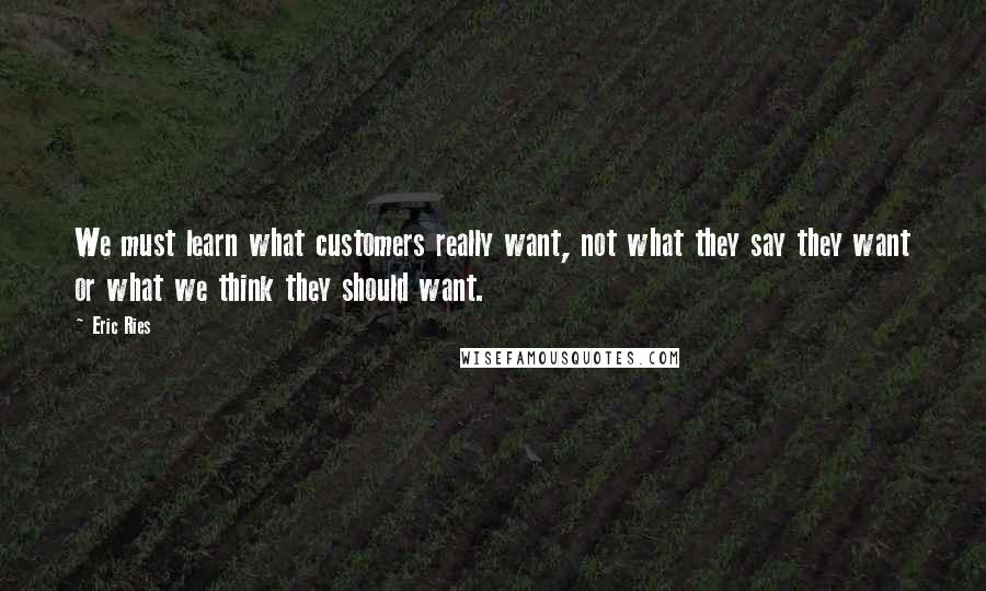 Eric Ries Quotes: We must learn what customers really want, not what they say they want or what we think they should want.