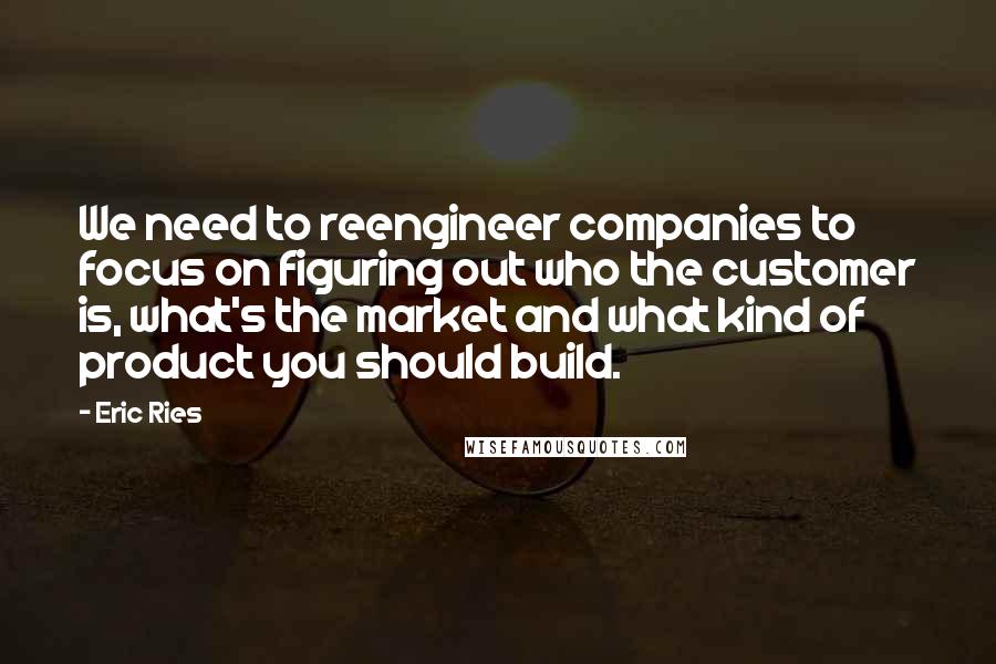 Eric Ries Quotes: We need to reengineer companies to focus on figuring out who the customer is, what's the market and what kind of product you should build.