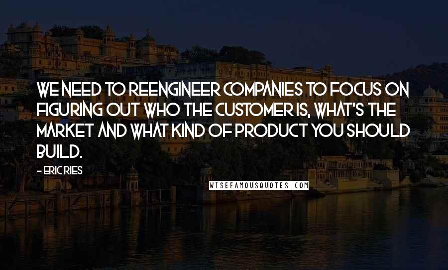 Eric Ries Quotes: We need to reengineer companies to focus on figuring out who the customer is, what's the market and what kind of product you should build.