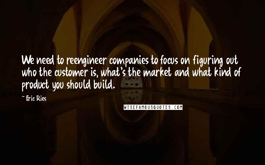 Eric Ries Quotes: We need to reengineer companies to focus on figuring out who the customer is, what's the market and what kind of product you should build.