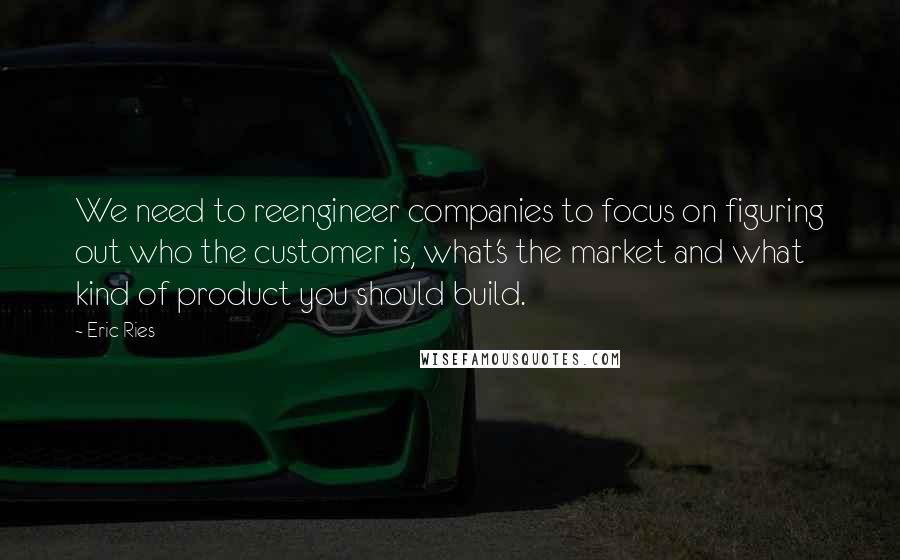 Eric Ries Quotes: We need to reengineer companies to focus on figuring out who the customer is, what's the market and what kind of product you should build.