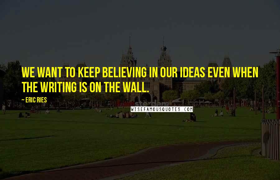 Eric Ries Quotes: We want to keep believing in our ideas even when the writing is on the wall.