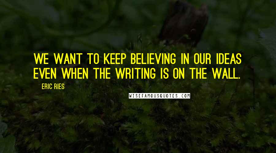 Eric Ries Quotes: We want to keep believing in our ideas even when the writing is on the wall.