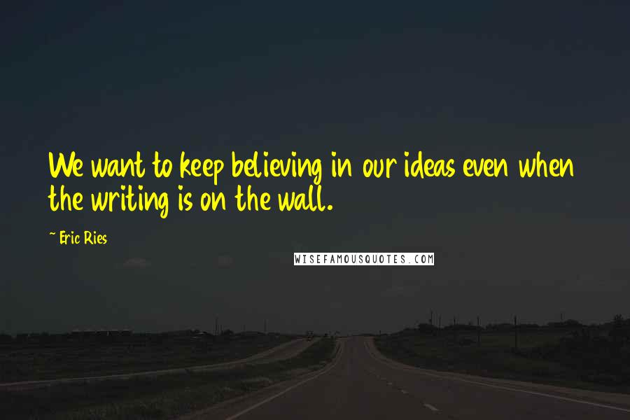 Eric Ries Quotes: We want to keep believing in our ideas even when the writing is on the wall.