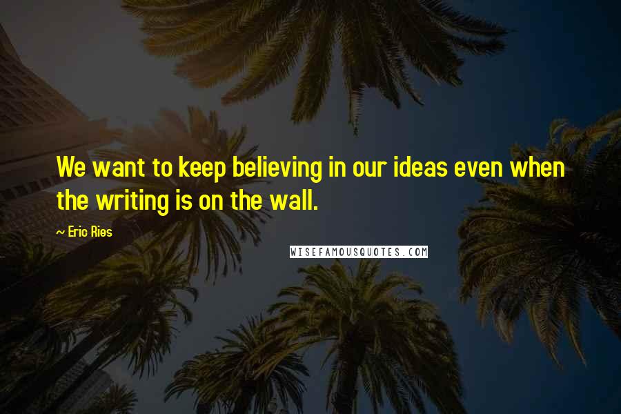 Eric Ries Quotes: We want to keep believing in our ideas even when the writing is on the wall.