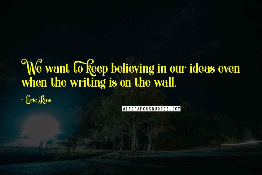 Eric Ries Quotes: We want to keep believing in our ideas even when the writing is on the wall.