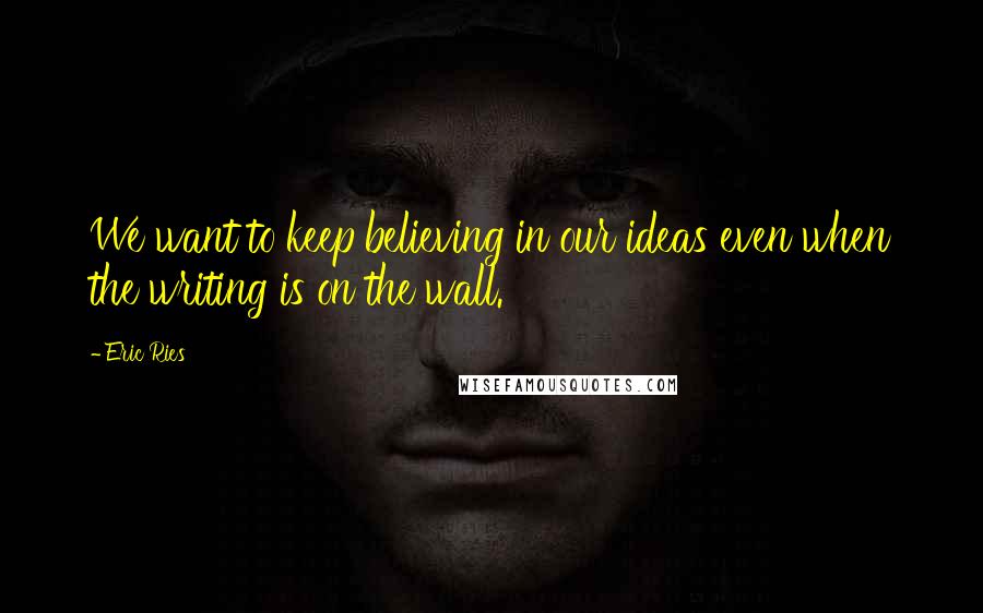 Eric Ries Quotes: We want to keep believing in our ideas even when the writing is on the wall.