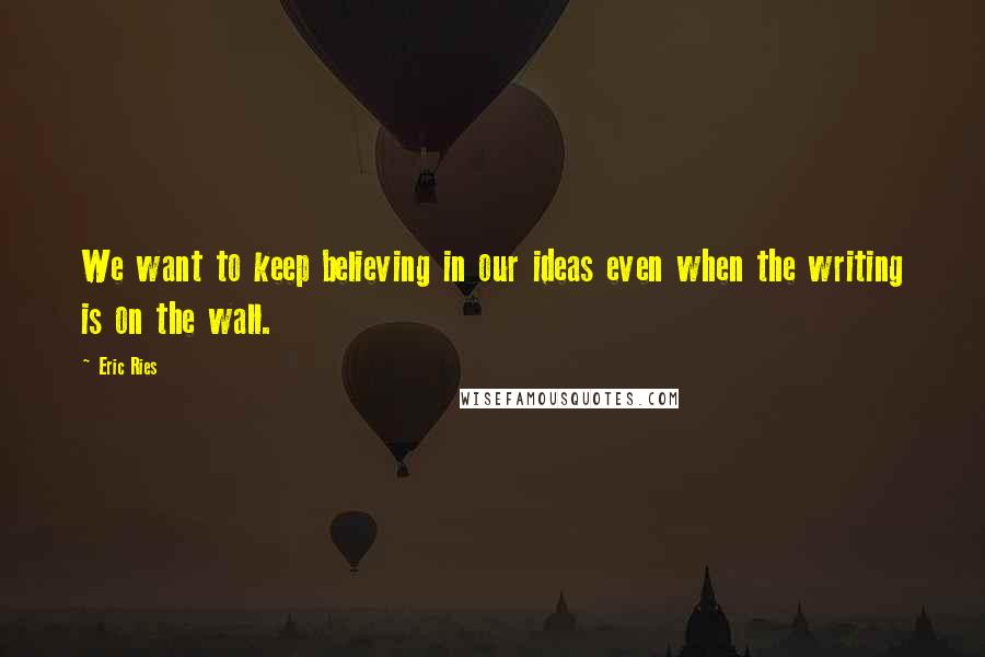 Eric Ries Quotes: We want to keep believing in our ideas even when the writing is on the wall.