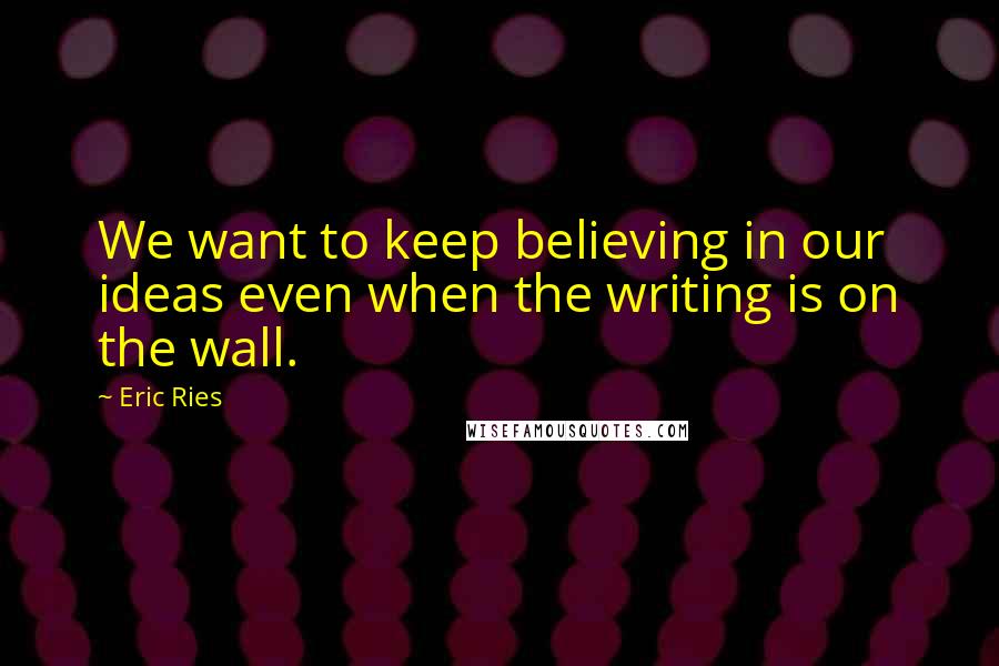 Eric Ries Quotes: We want to keep believing in our ideas even when the writing is on the wall.