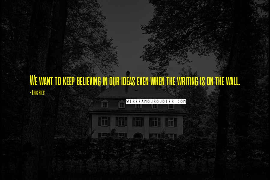 Eric Ries Quotes: We want to keep believing in our ideas even when the writing is on the wall.
