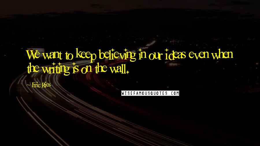 Eric Ries Quotes: We want to keep believing in our ideas even when the writing is on the wall.