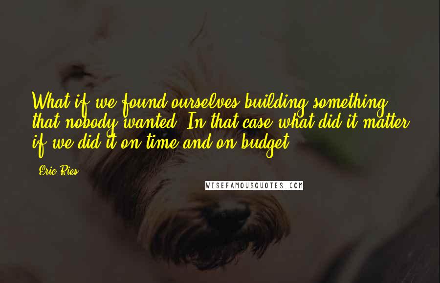 Eric Ries Quotes: What if we found ourselves building something that nobody wanted? In that case what did it matter if we did it on time and on budget?