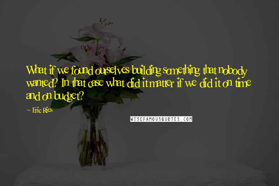 Eric Ries Quotes: What if we found ourselves building something that nobody wanted? In that case what did it matter if we did it on time and on budget?