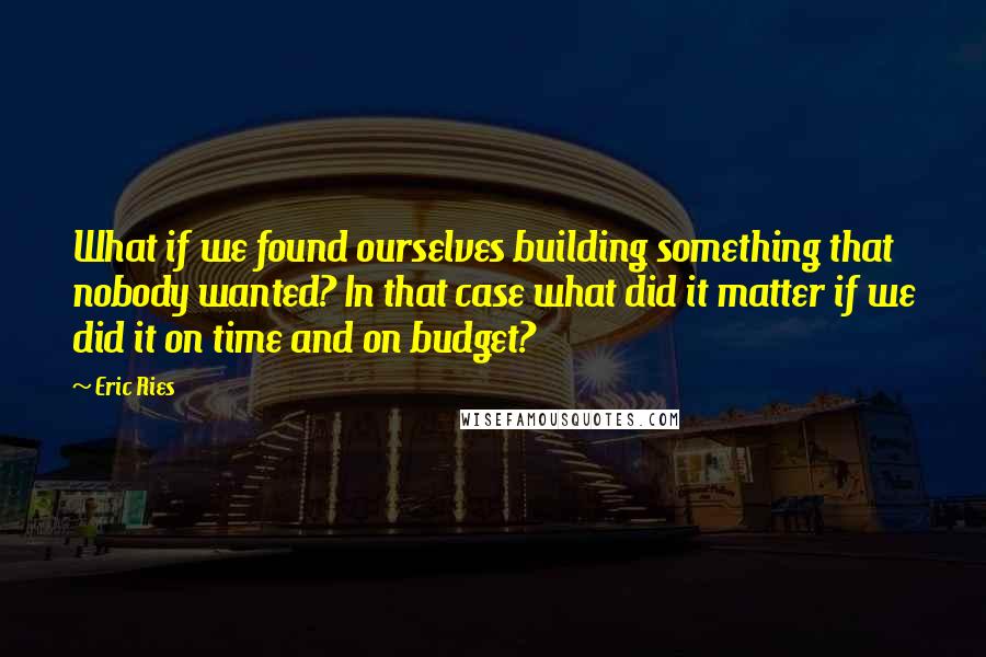 Eric Ries Quotes: What if we found ourselves building something that nobody wanted? In that case what did it matter if we did it on time and on budget?