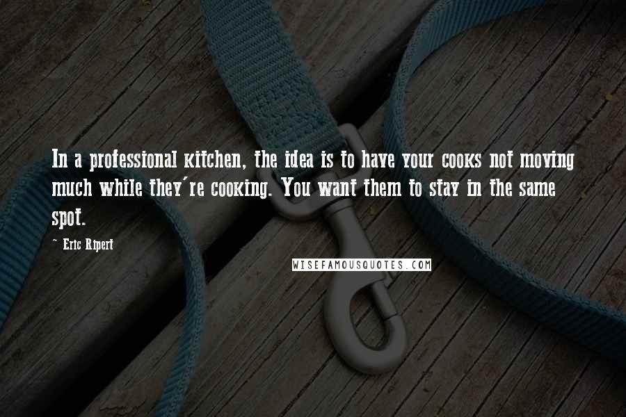 Eric Ripert Quotes: In a professional kitchen, the idea is to have your cooks not moving much while they're cooking. You want them to stay in the same spot.