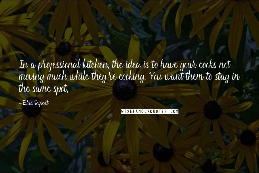Eric Ripert Quotes: In a professional kitchen, the idea is to have your cooks not moving much while they're cooking. You want them to stay in the same spot.