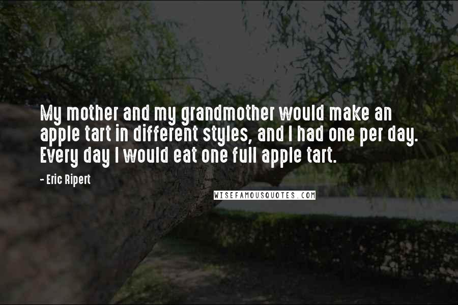 Eric Ripert Quotes: My mother and my grandmother would make an apple tart in different styles, and I had one per day. Every day I would eat one full apple tart.