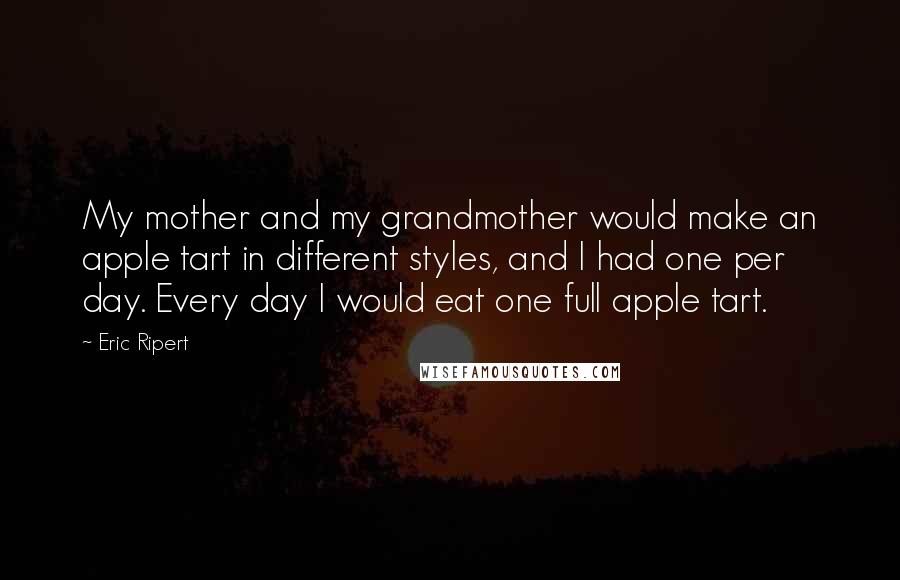 Eric Ripert Quotes: My mother and my grandmother would make an apple tart in different styles, and I had one per day. Every day I would eat one full apple tart.