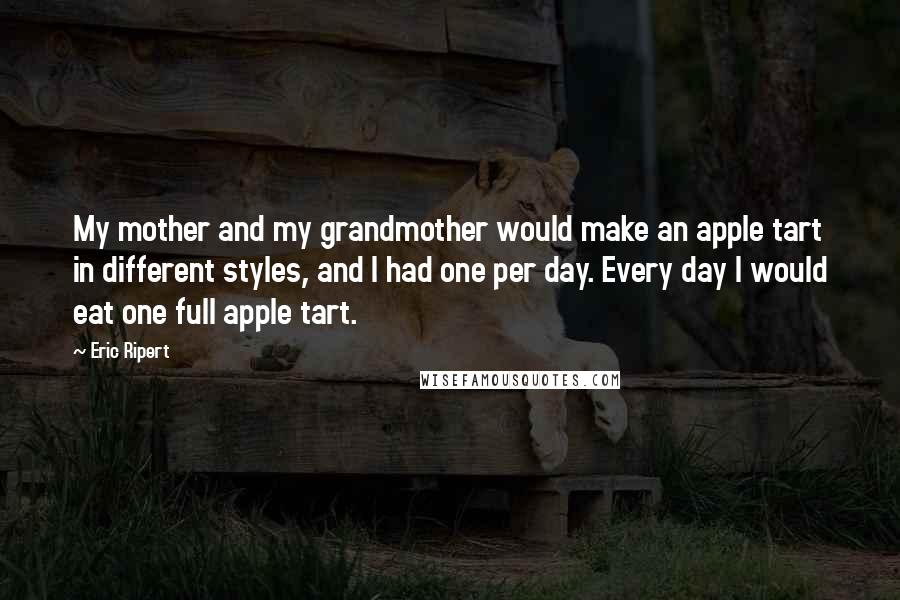 Eric Ripert Quotes: My mother and my grandmother would make an apple tart in different styles, and I had one per day. Every day I would eat one full apple tart.