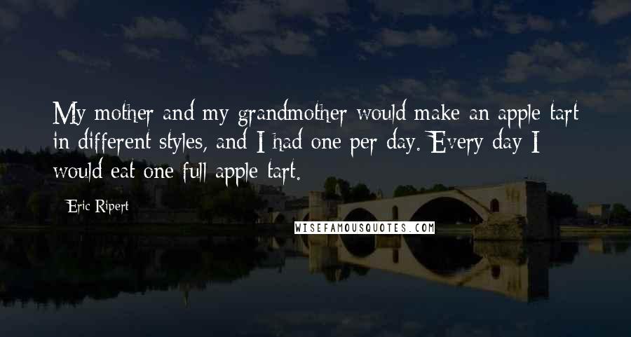 Eric Ripert Quotes: My mother and my grandmother would make an apple tart in different styles, and I had one per day. Every day I would eat one full apple tart.