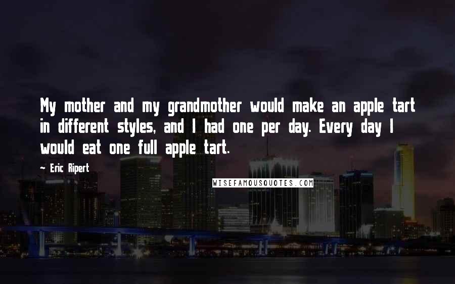 Eric Ripert Quotes: My mother and my grandmother would make an apple tart in different styles, and I had one per day. Every day I would eat one full apple tart.