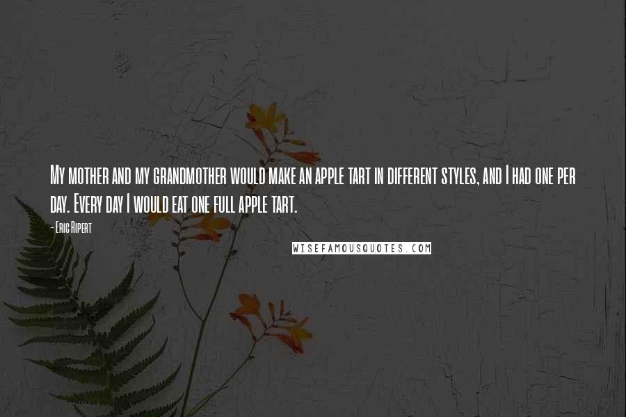 Eric Ripert Quotes: My mother and my grandmother would make an apple tart in different styles, and I had one per day. Every day I would eat one full apple tart.