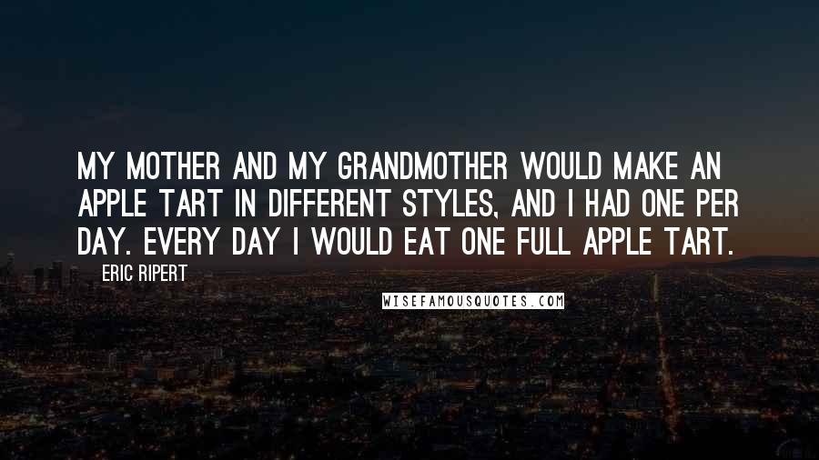 Eric Ripert Quotes: My mother and my grandmother would make an apple tart in different styles, and I had one per day. Every day I would eat one full apple tart.