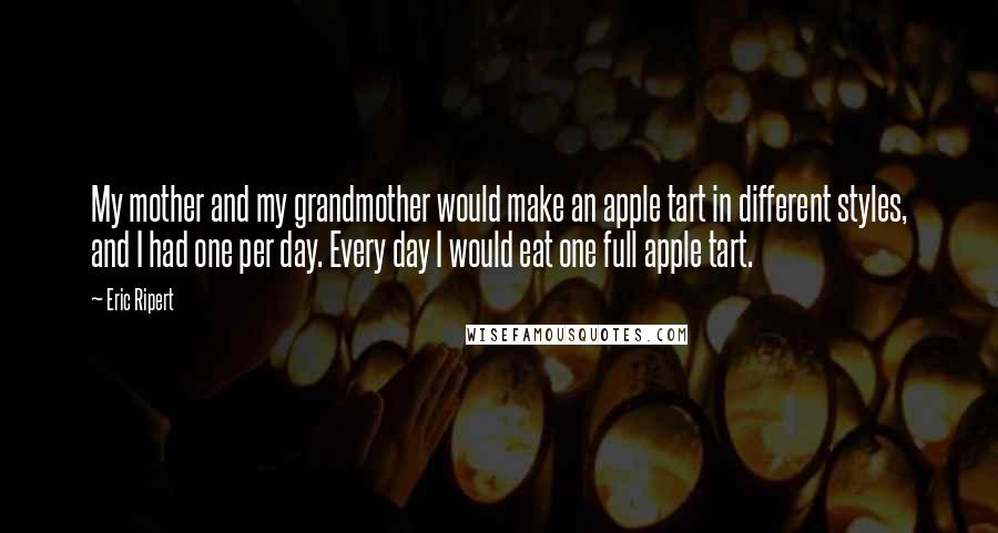 Eric Ripert Quotes: My mother and my grandmother would make an apple tart in different styles, and I had one per day. Every day I would eat one full apple tart.