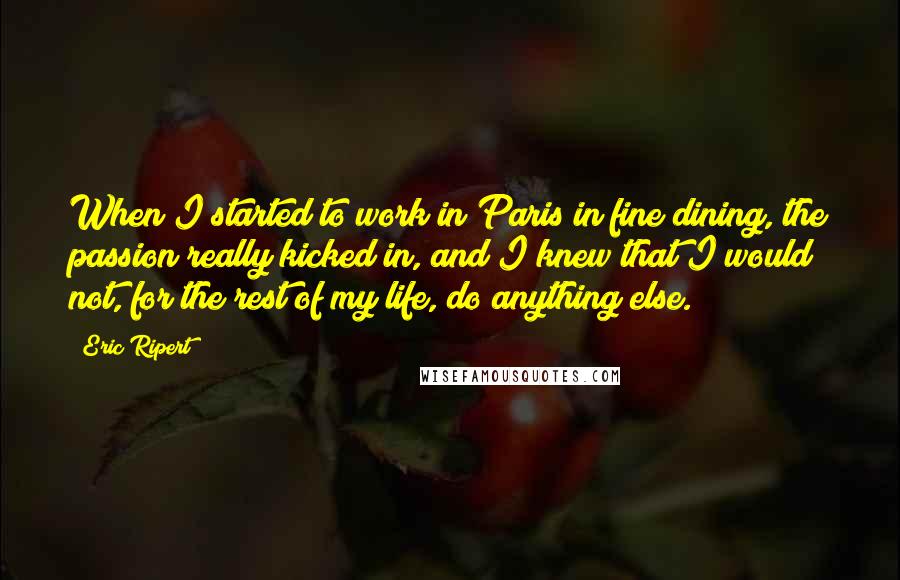 Eric Ripert Quotes: When I started to work in Paris in fine dining, the passion really kicked in, and I knew that I would not, for the rest of my life, do anything else.