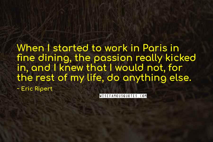 Eric Ripert Quotes: When I started to work in Paris in fine dining, the passion really kicked in, and I knew that I would not, for the rest of my life, do anything else.