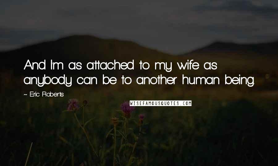 Eric Roberts Quotes: And I'm as attached to my wife as anybody can be to another human being.