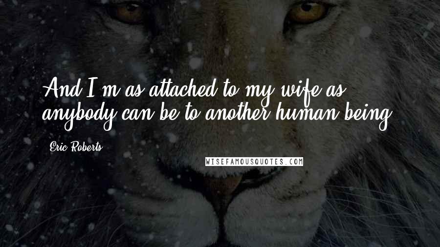 Eric Roberts Quotes: And I'm as attached to my wife as anybody can be to another human being.