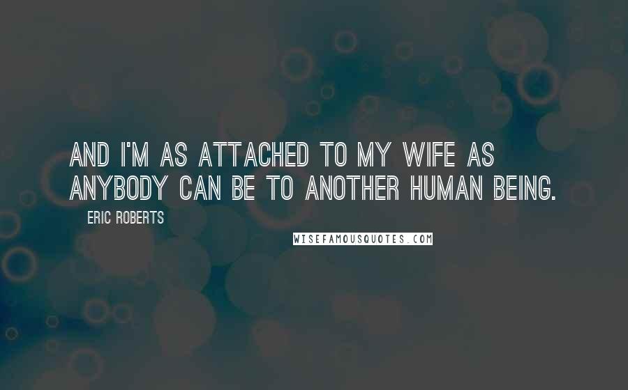 Eric Roberts Quotes: And I'm as attached to my wife as anybody can be to another human being.