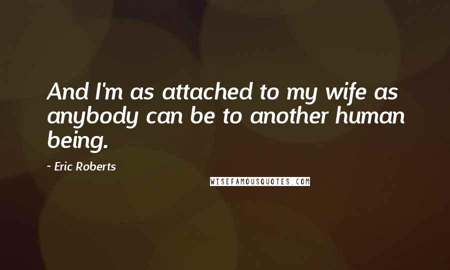 Eric Roberts Quotes: And I'm as attached to my wife as anybody can be to another human being.