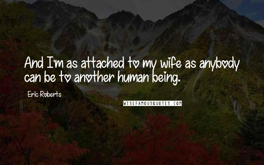 Eric Roberts Quotes: And I'm as attached to my wife as anybody can be to another human being.