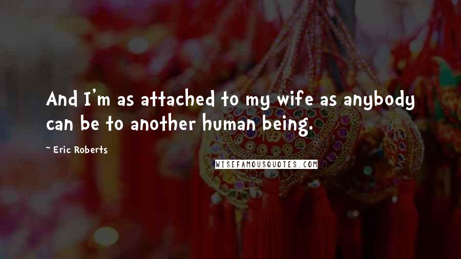Eric Roberts Quotes: And I'm as attached to my wife as anybody can be to another human being.