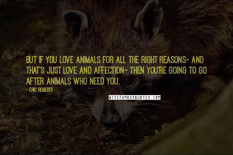 Eric Roberts Quotes: But if you love animals for all the right reasons- and that's just love and affection- then you're going to go after animals who need you.