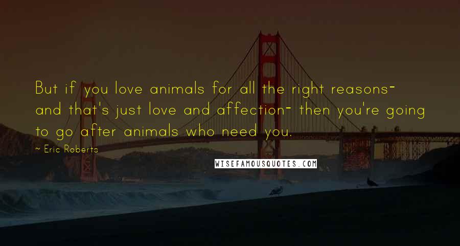 Eric Roberts Quotes: But if you love animals for all the right reasons- and that's just love and affection- then you're going to go after animals who need you.