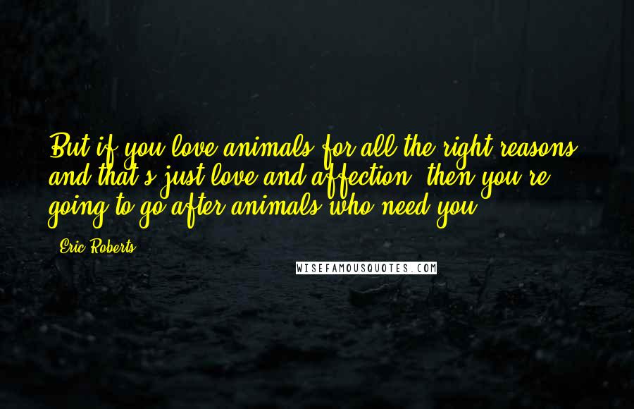 Eric Roberts Quotes: But if you love animals for all the right reasons- and that's just love and affection- then you're going to go after animals who need you.