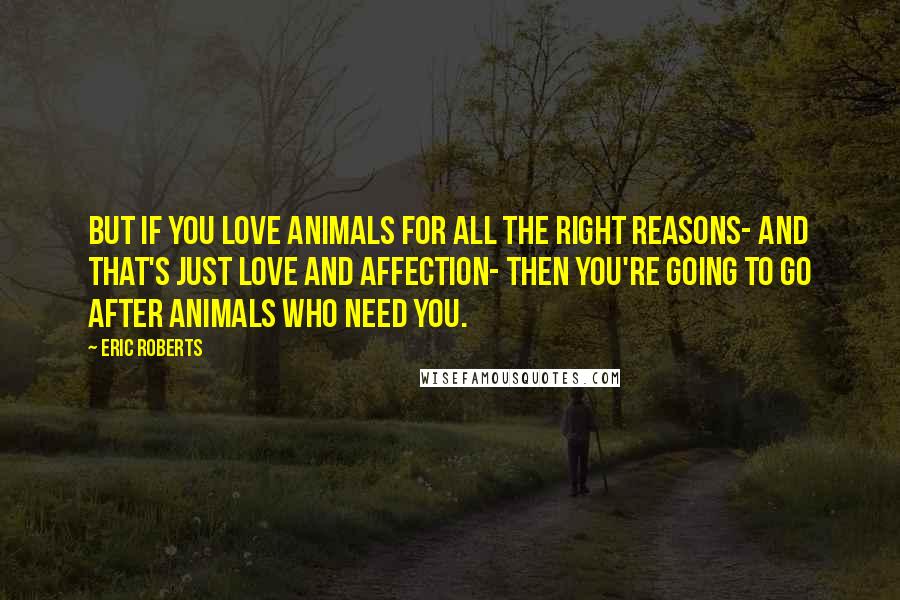 Eric Roberts Quotes: But if you love animals for all the right reasons- and that's just love and affection- then you're going to go after animals who need you.