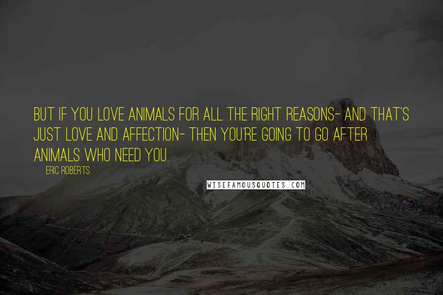 Eric Roberts Quotes: But if you love animals for all the right reasons- and that's just love and affection- then you're going to go after animals who need you.