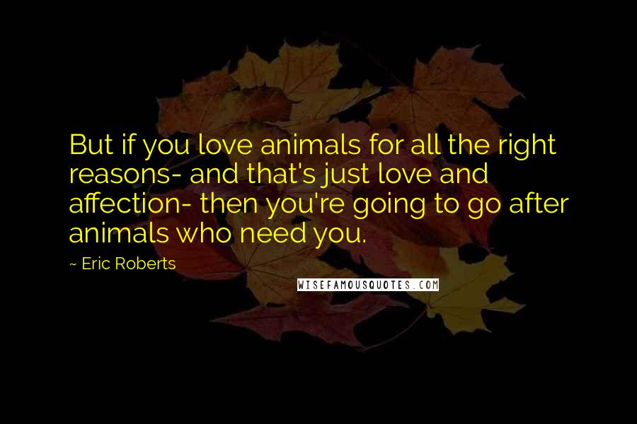 Eric Roberts Quotes: But if you love animals for all the right reasons- and that's just love and affection- then you're going to go after animals who need you.