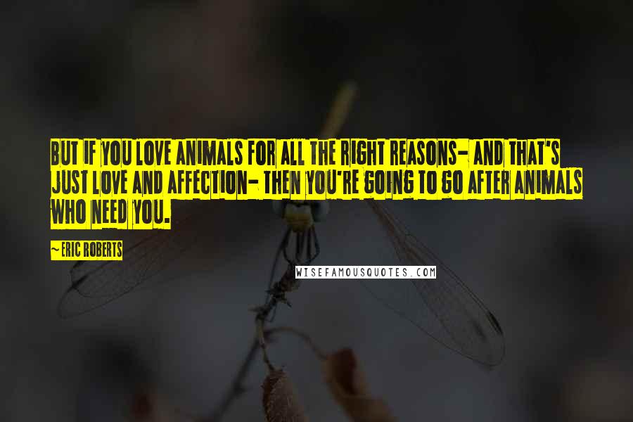 Eric Roberts Quotes: But if you love animals for all the right reasons- and that's just love and affection- then you're going to go after animals who need you.