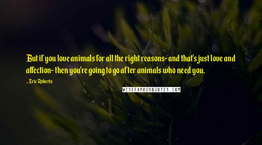 Eric Roberts Quotes: But if you love animals for all the right reasons- and that's just love and affection- then you're going to go after animals who need you.