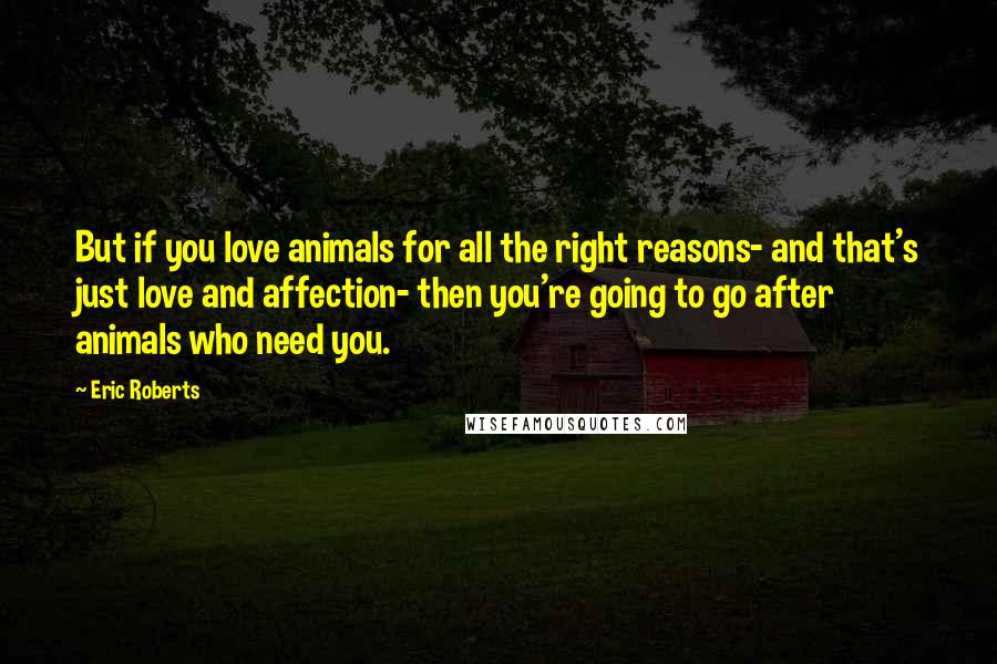 Eric Roberts Quotes: But if you love animals for all the right reasons- and that's just love and affection- then you're going to go after animals who need you.